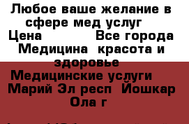 Любое ваше желание в сфере мед.услуг. › Цена ­ 1 100 - Все города Медицина, красота и здоровье » Медицинские услуги   . Марий Эл респ.,Йошкар-Ола г.